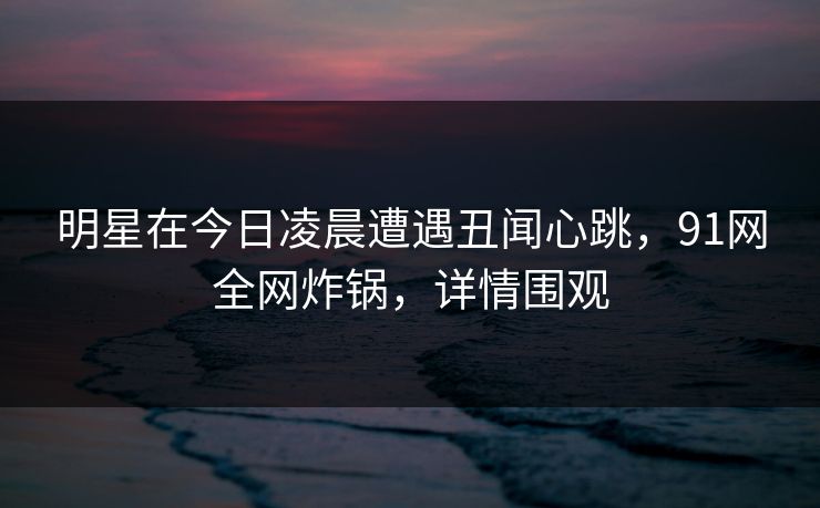 明星在今日凌晨遭遇丑闻心跳，91网全网炸锅，详情围观
