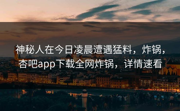 神秘人在今日凌晨遭遇猛料，炸锅，杏吧app下载全网炸锅，详情速看