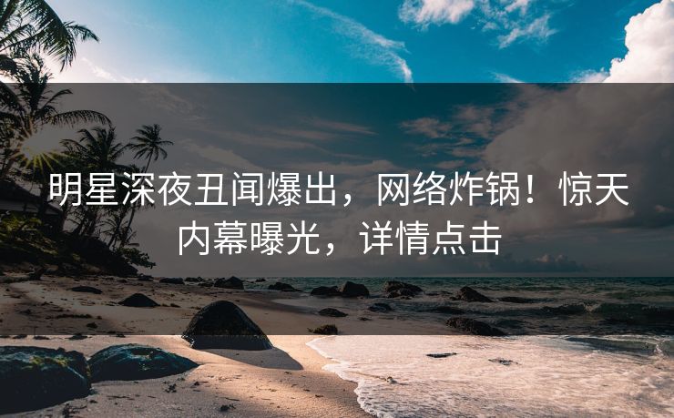 明星深夜丑闻爆出，网络炸锅！惊天内幕曝光，详情点击