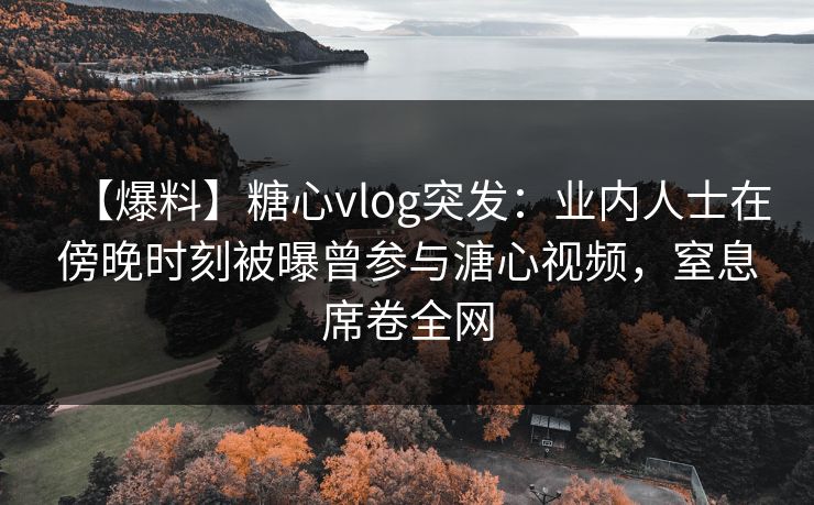 【爆料】糖心vlog突发：业内人士在傍晚时刻被曝曾参与溏心视频，窒息席卷全网