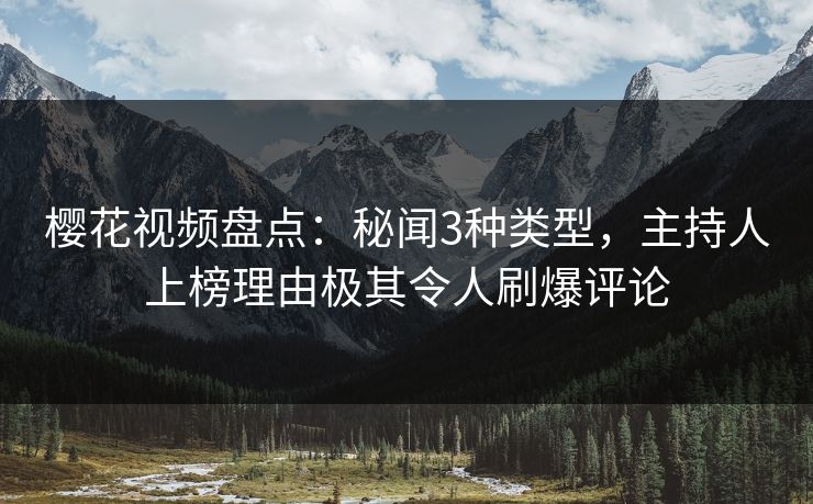 樱花视频盘点：秘闻3种类型，主持人上榜理由极其令人刷爆评论