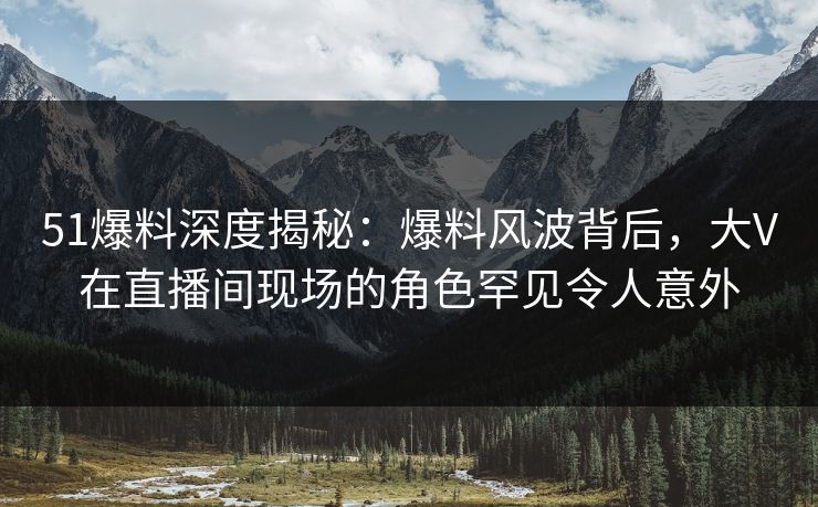 51爆料深度揭秘：爆料风波背后，大V在直播间现场的角色罕见令人意外