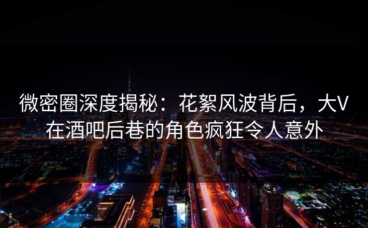 微密圈深度揭秘：花絮风波背后，大V在酒吧后巷的角色疯狂令人意外