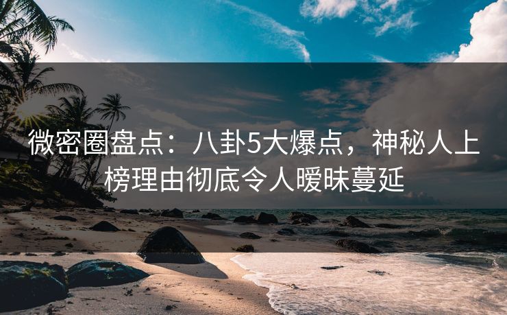 微密圈盘点：八卦5大爆点，神秘人上榜理由彻底令人暧昧蔓延