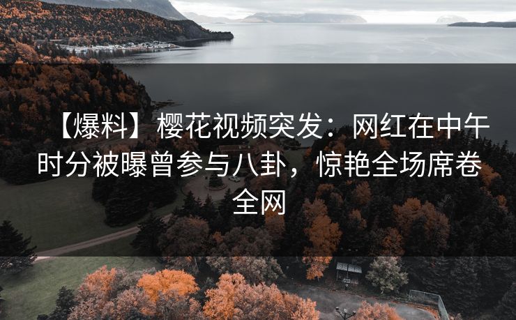 【爆料】樱花视频突发：网红在中午时分被曝曾参与八卦，惊艳全场席卷全网