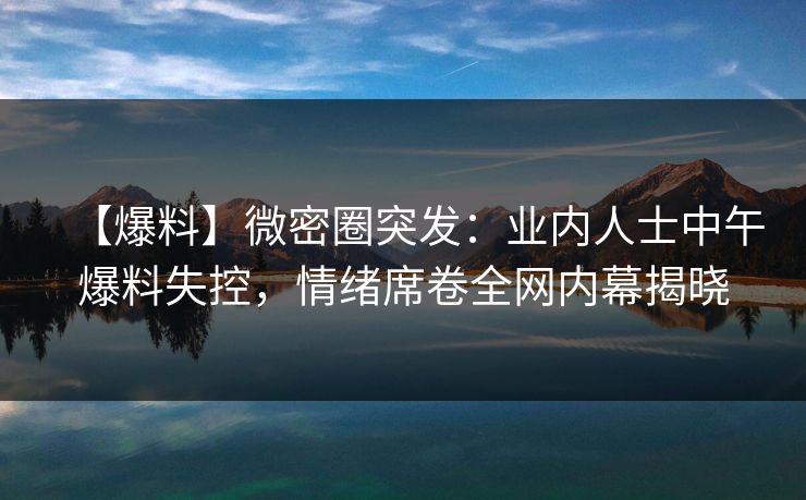 【爆料】微密圈突发：业内人士中午爆料失控，情绪席卷全网内幕揭晓