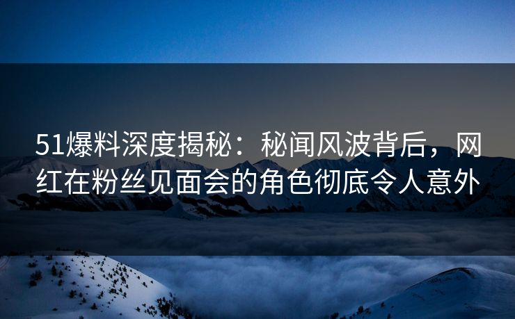 51爆料深度揭秘：秘闻风波背后，网红在粉丝见面会的角色彻底令人意外