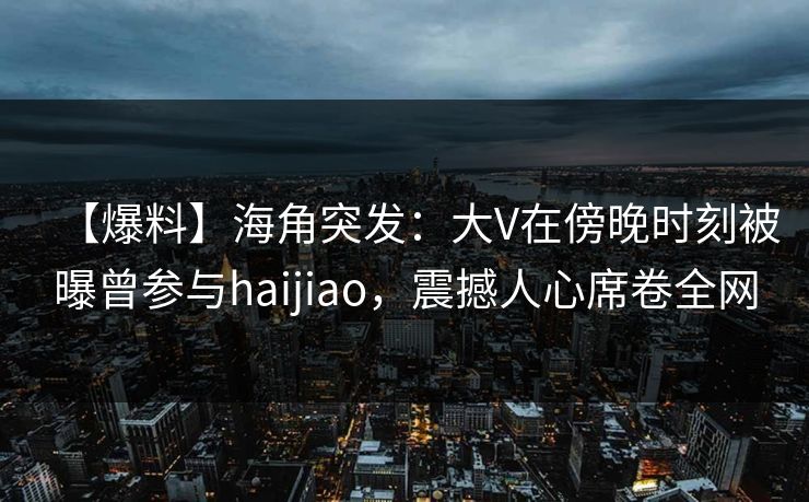 【爆料】海角突发：大V在傍晚时刻被曝曾参与haijiao，震撼人心席卷全网