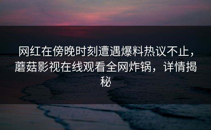 网红在傍晚时刻遭遇爆料热议不止，蘑菇影视在线观看全网炸锅，详情揭秘