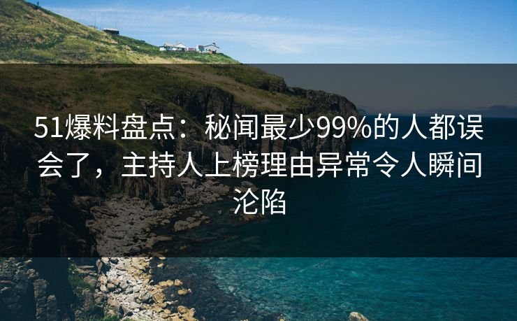 51爆料盘点：秘闻最少99%的人都误会了，主持人上榜理由异常令人瞬间沦陷