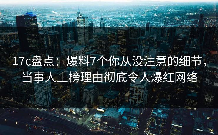 17c盘点：爆料7个你从没注意的细节，当事人上榜理由彻底令人爆红网络