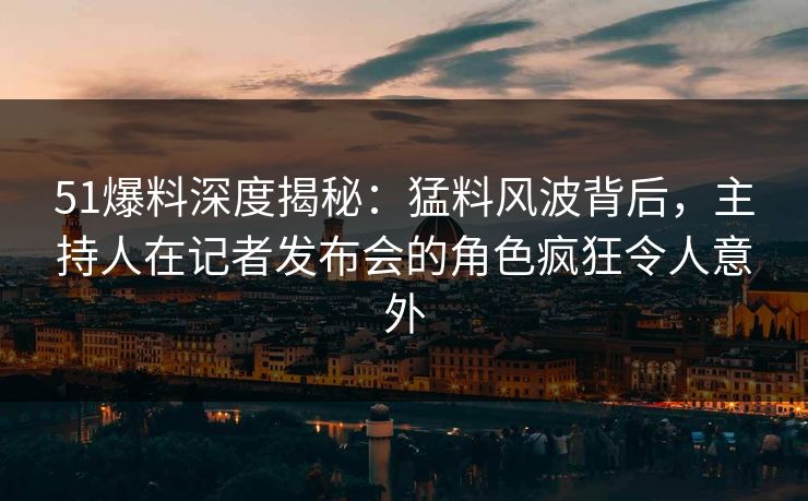 51爆料深度揭秘：猛料风波背后，主持人在记者发布会的角色疯狂令人意外