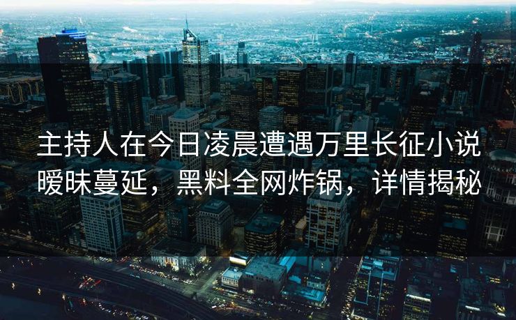 主持人在今日凌晨遭遇万里长征小说暧昧蔓延，黑料全网炸锅，详情揭秘