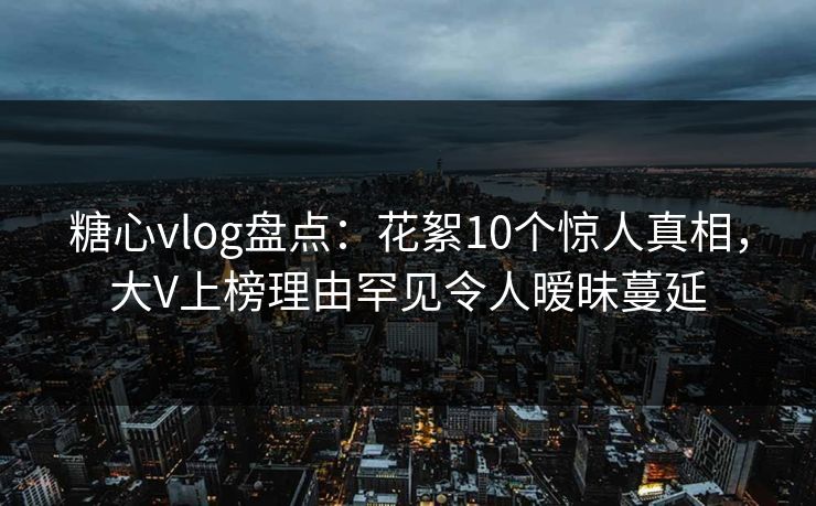 糖心vlog盘点：花絮10个惊人真相，大V上榜理由罕见令人暧昧蔓延