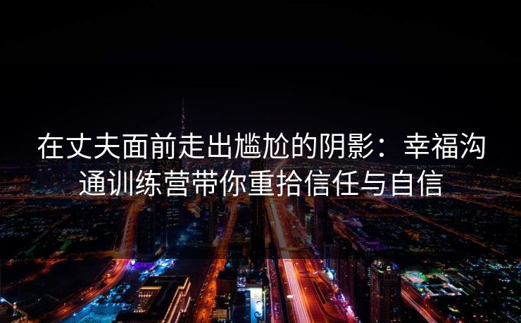 在丈夫面前走出尴尬的阴影:幸福沟通训练营带你重拾信任与自信 在丈夫面前走出尴尬的阴影:幸福沟通训练营带你重拾信任与自信
