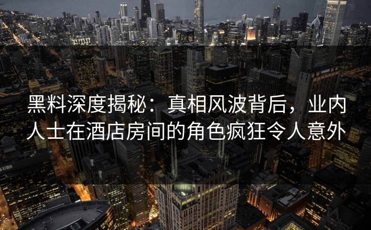 黑料深度揭秘：真相风波背后，业内人士在酒店房间的角色疯狂令人意外