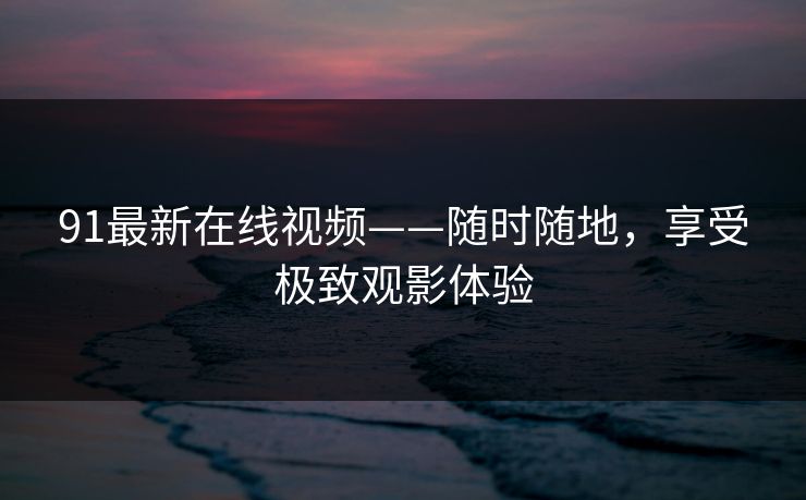 91最新在线视频——随时随地，享受极致观影体验
