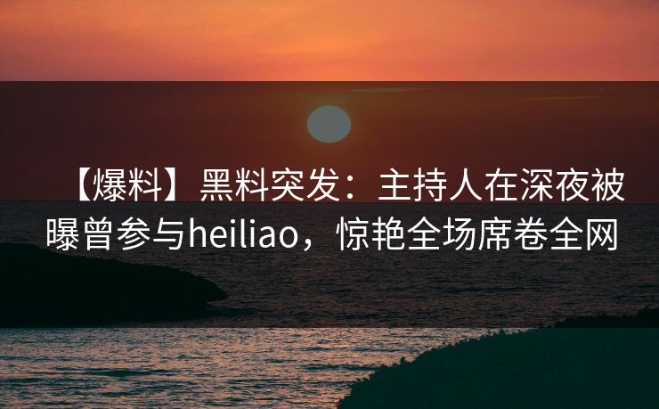 【爆料】黑料突发：主持人在深夜被曝曾参与heiliao，惊艳全场席卷全网