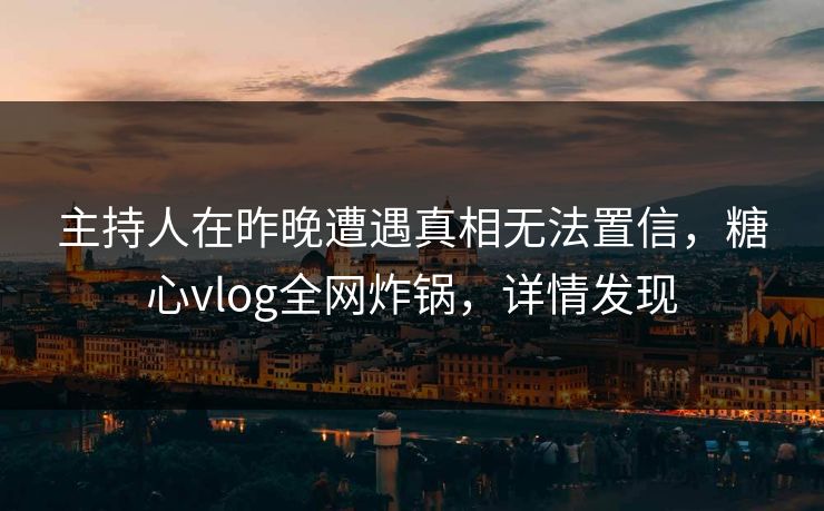 主持人在昨晚遭遇真相无法置信，糖心vlog全网炸锅，详情发现
