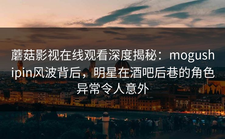 蘑菇影视在线观看深度揭秘：mogushipin风波背后，明星在酒吧后巷的角色异常令人意外