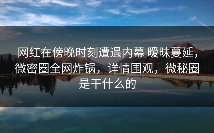 网红在傍晚时刻遭遇内幕 暧昧蔓延，微密圈全网炸锅，详情围观，微秘圈是干什么的