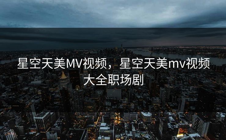 星空天美MV视频，星空天美mv视频大全职场剧