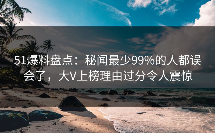 51爆料盘点：秘闻最少99%的人都误会了，大V上榜理由过分令人震惊