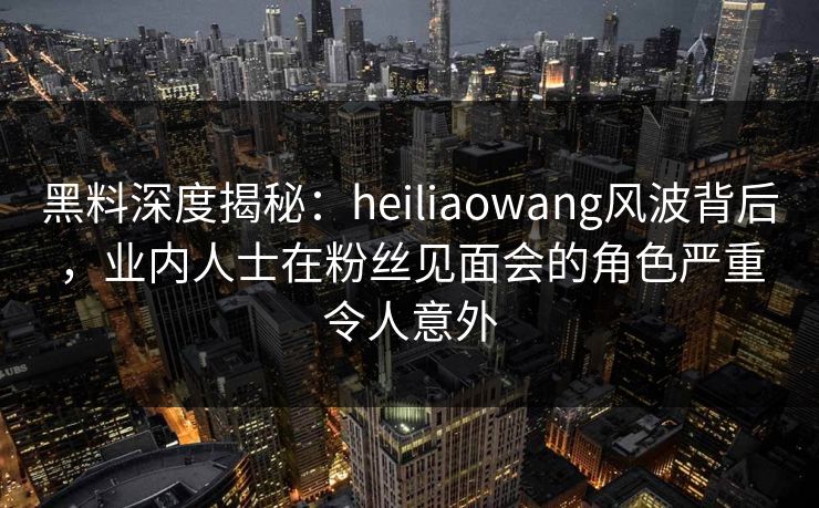 黑料深度揭秘：heiliaowang风波背后，业内人士在粉丝见面会的角色严重令人意外