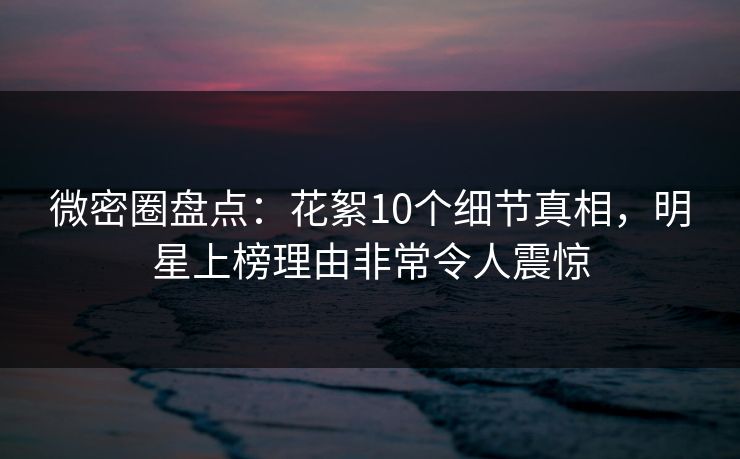 微密圈盘点：花絮10个细节真相，明星上榜理由非常令人震惊
