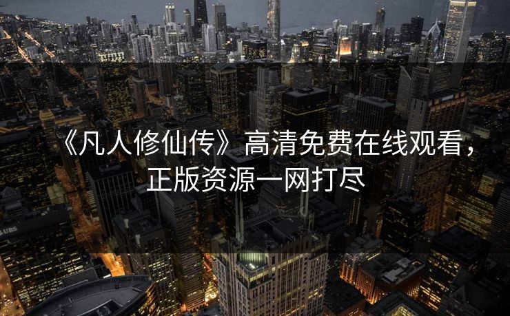 《凡人修仙传》高清免费在线观看，正版资源一网打尽