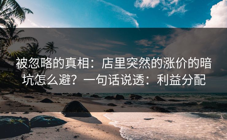 被忽略的真相：店里突然的涨价的暗坑怎么避？一句话说透：利益分配