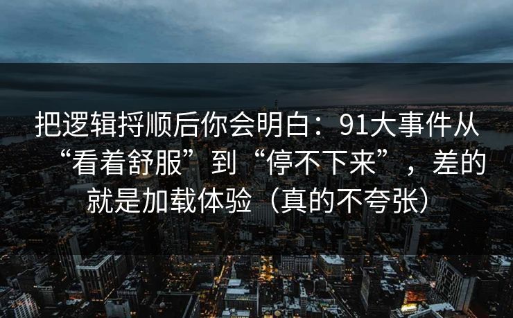 把逻辑捋顺后你会明白：91大事件从“看着舒服”到“停不下来”，差的就是加载体验（真的不夸张）