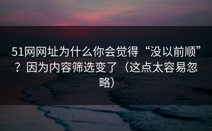 51网网址为什么你会觉得“没以前顺”？因为内容筛选变了（这点太容易忽略）