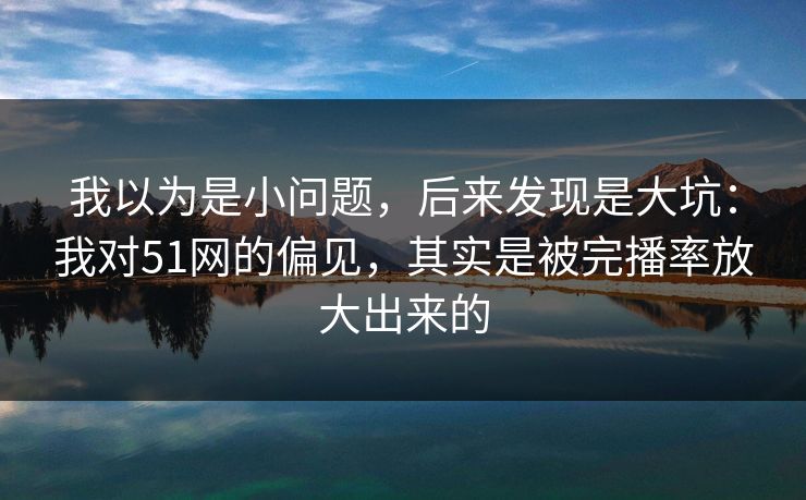 我以为是小问题，后来发现是大坑：我对51网的偏见，其实是被完播率放大出来的