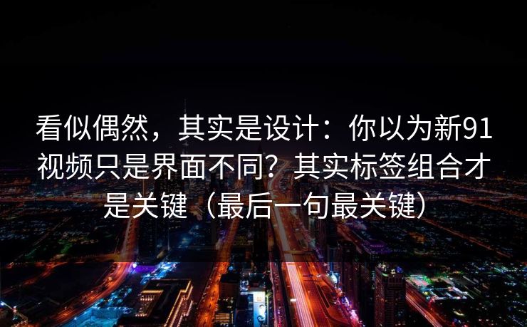 看似偶然，其实是设计：你以为新91视频只是界面不同？其实标签组合才是关键（最后一句最关键）