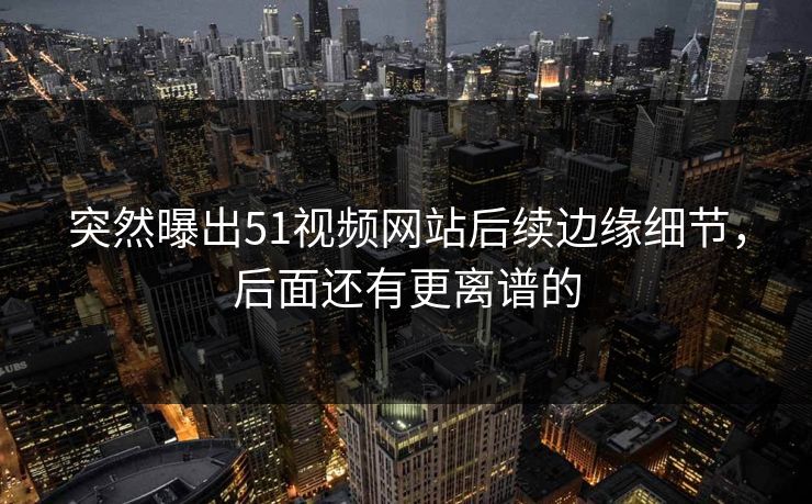 突然曝出51视频网站后续边缘细节，后面还有更离谱的