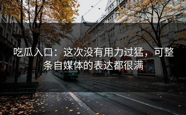 吃瓜入口：这次没有用力过猛，可整条自媒体的表达都很满